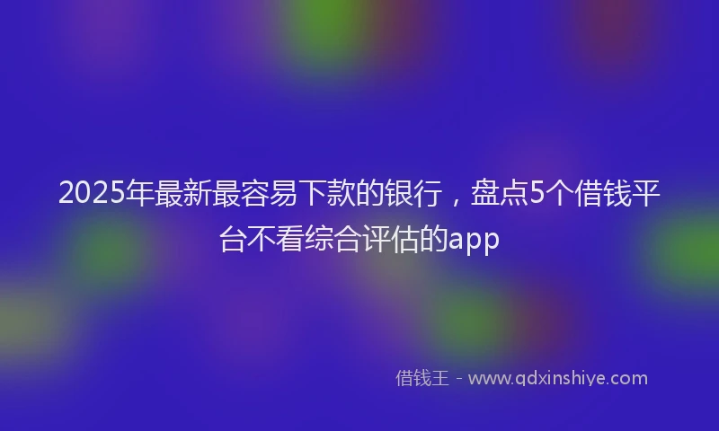 2025年最新最容易下款的银行，盘点5个借钱平台不看综合评估的app