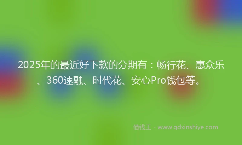 2025年的最近好下款的分期有：畅行花、惠众乐、360速融、时代花、安心Pro钱包等。