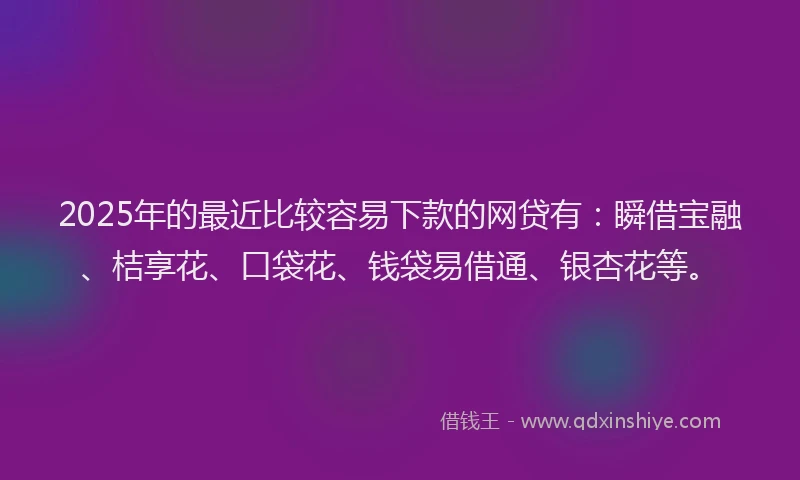 2025年的最近比较容易下款的网贷有：瞬借宝融、桔享花、口袋花、钱袋易借通、银杏花等。