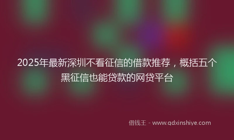 2025年最新深圳不看征信的借款推荐，概括五个黑征信也能贷款的网贷平台
