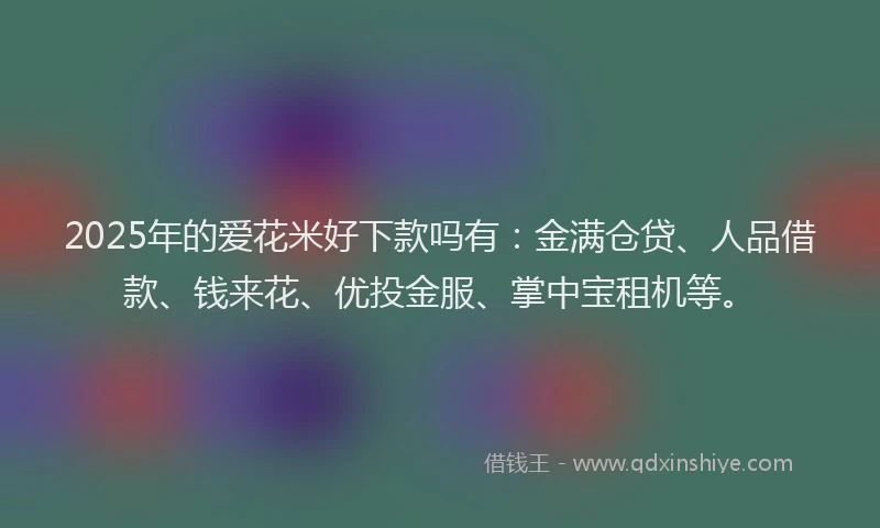 2025年的爱花米好下款吗有:金满仓贷、人品借款、钱来花、优投金服、掌中宝租机等。