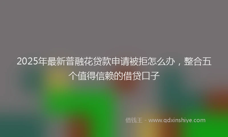 2025年最新普融花贷款申请被拒怎么办，整合五个值得信赖的借贷口子