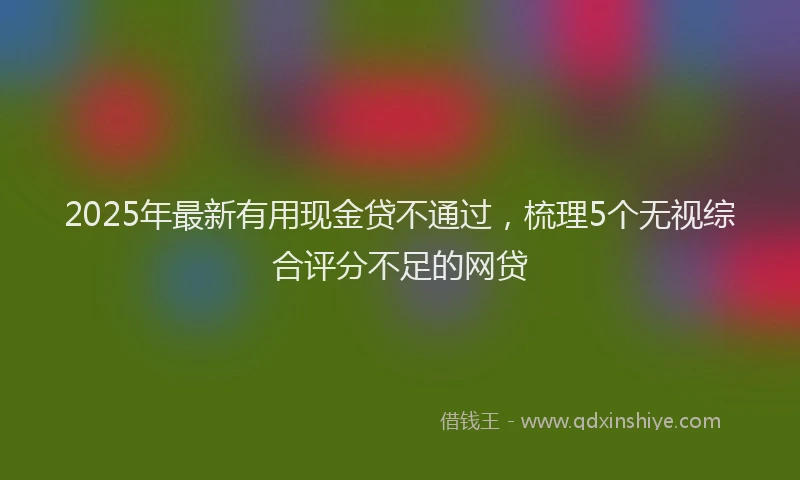 2025年最新有用现金贷不通过，梳理5个无视综合评分不足的网贷