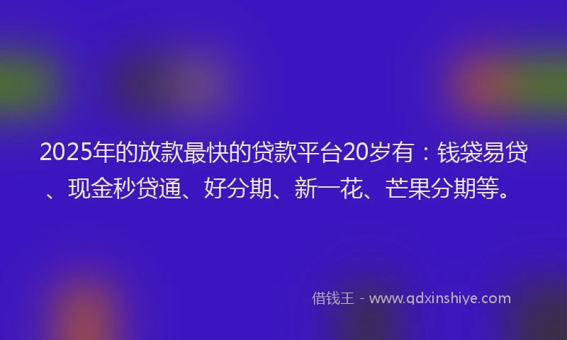 2025年的放款最快的贷款平台20岁有：钱袋易贷、现金秒贷通、好分期、新一花、芒果分期等。