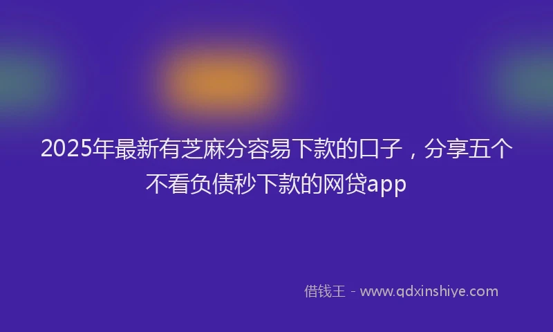 2025年最新有芝麻分容易下款的口子，分享五个不看负债秒下款的网贷app