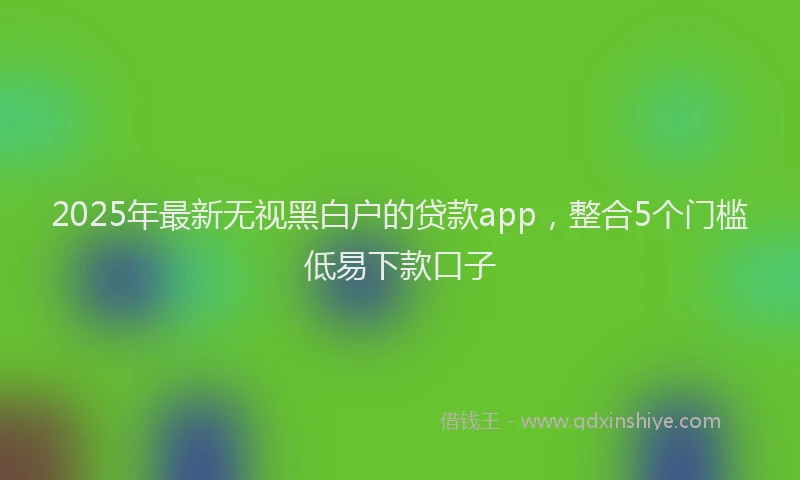 2025年最新无视黑白户的贷款app，整合5个门槛低易下款口子