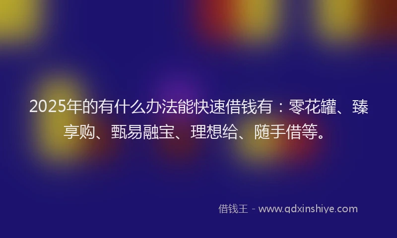 2025年的有什么办法能快速借钱有：零花罐、臻享购、甄易融宝、理想给、随手借等。