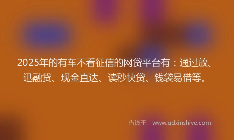 2025年的有车不看征信的网贷平台有：通过放、迅融贷、现金直达、读秒快贷、钱袋易借等。