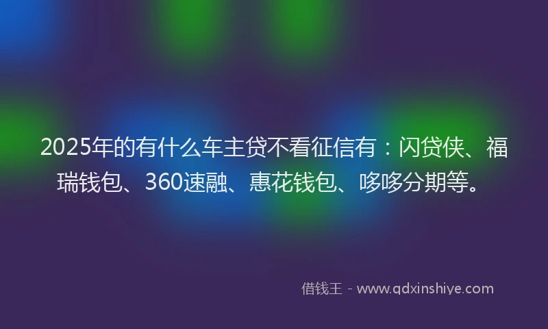 2025年的有什么车主贷不看征信有：闪贷侠、福瑞钱包、360速融、惠花钱包、哆哆分期等。
