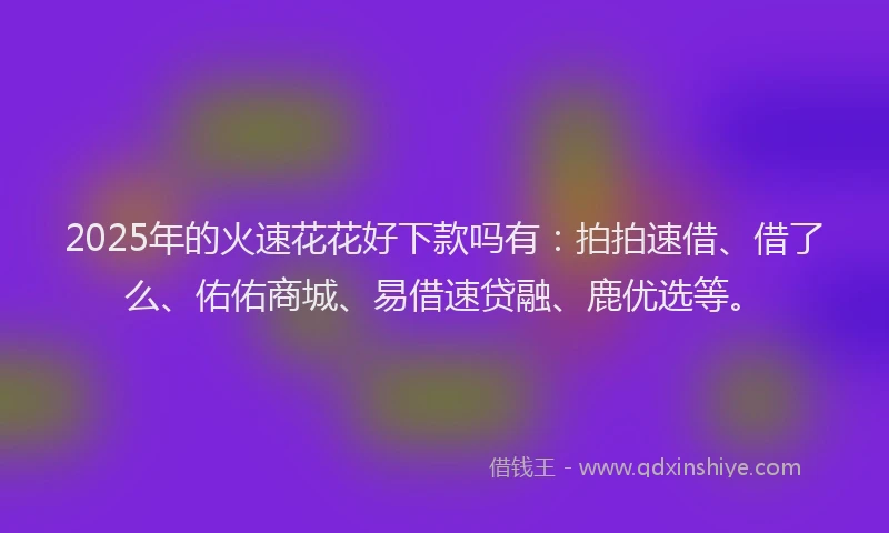2025年的火速花花好下款吗有：拍拍速借、借了么、佑佑商城、易借速贷融、鹿优选等。