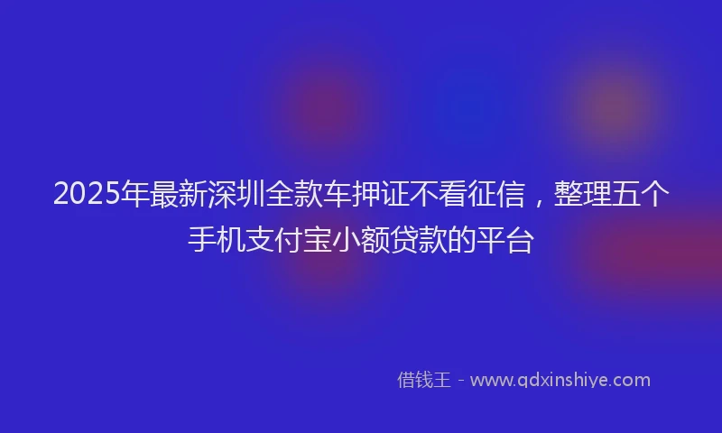 2025年最新深圳全款车押证不看征信，整理五个手机支付宝小额贷款的平台
