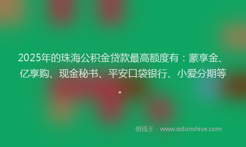 2025年的珠海公积金贷款最高额度有：蒙享金、亿享购、现金秘书、平安口袋银行、小爱分期等。