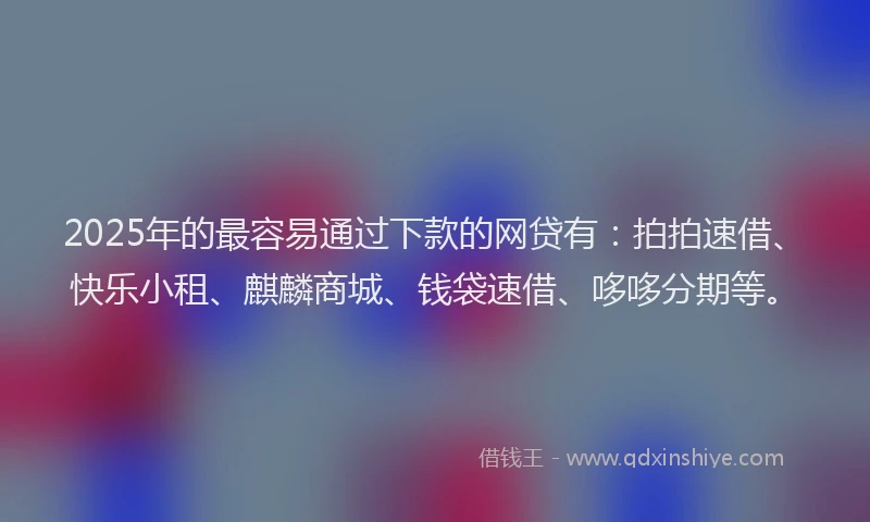 2025年的最容易通过下款的网贷有：拍拍速借、快乐小租、麒麟商城、钱袋速借、哆哆分期等。
