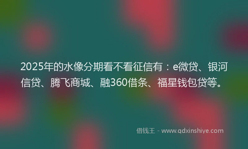 2025年的水像分期看不看征信有：e微贷、银河信贷、腾飞商城、融360借条、福星钱包贷等。