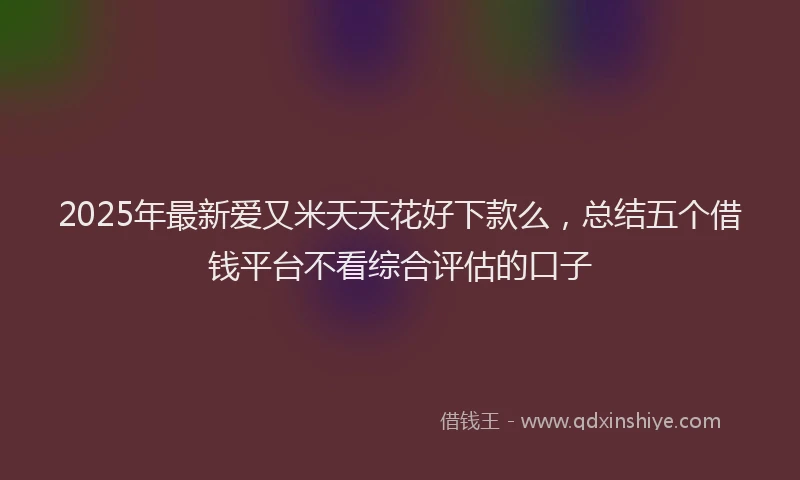 2025年最新爱又米天天花好下款么，总结五个借钱平台不看综合评估的口子