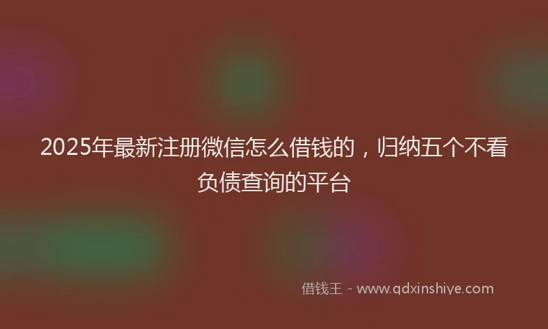 2025年最新注册微信怎么借钱的，归纳五个不看负债查询的平台