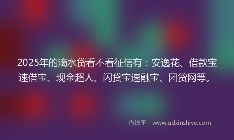 2025年的滴水贷看不看征信有：安逸花、借款宝速借宝、现金超人、闪贷宝速融宝、团贷网等。