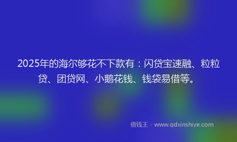 2025年的海尔够花不下款有：闪贷宝速融、粒粒贷、团贷网、小鹅花钱、钱袋易借等。