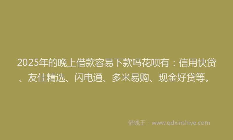 2025年的晚上借款容易下款吗花呗有：信用快贷、友佳精选、闪电通、多米易购、现金好贷等。