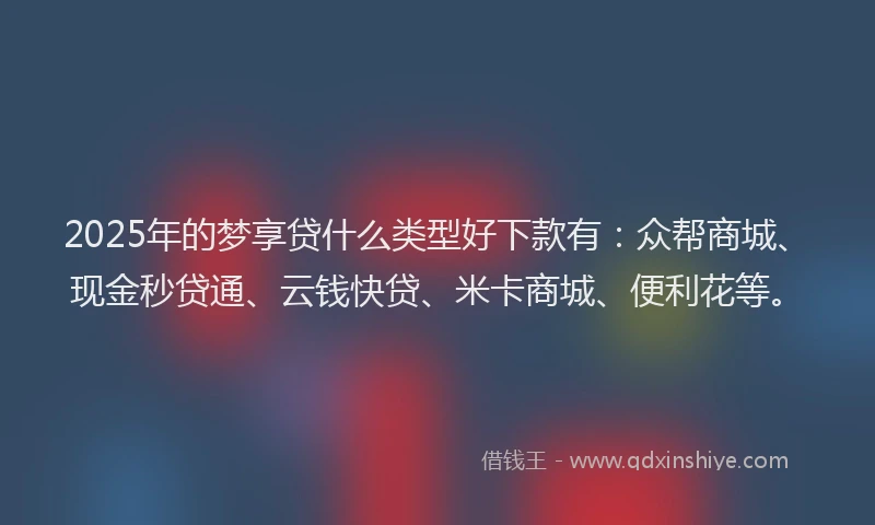 2025年的梦享贷什么类型好下款有：众帮商城、现金秒贷通、云钱快贷、米卡商城、便利花等。