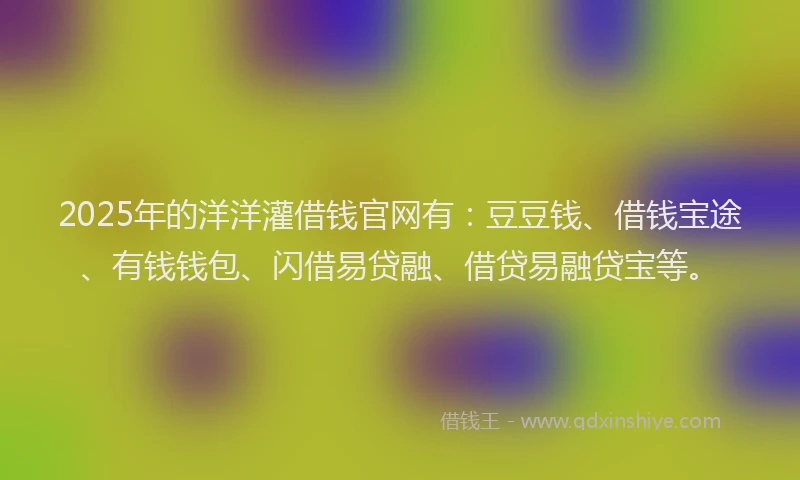 2025年的洋洋灌借钱官网有：豆豆钱、借钱宝途、有钱钱包、闪借易贷融、借贷易融贷宝等。