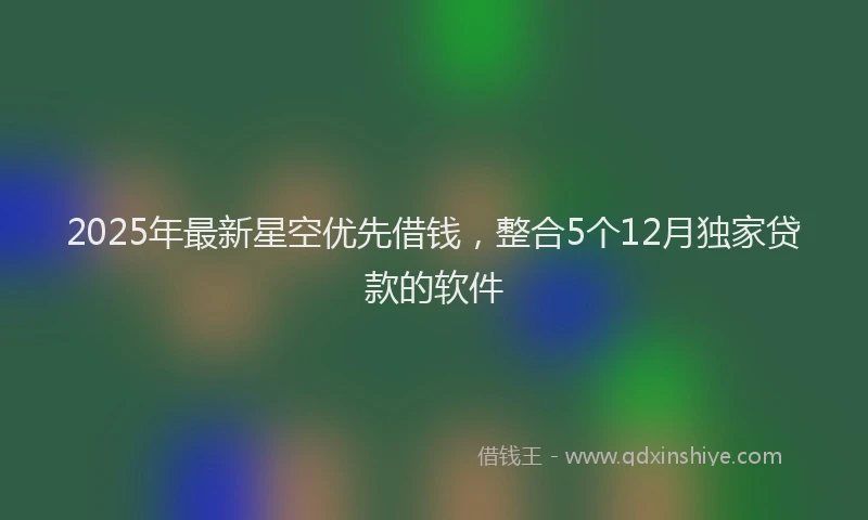 2025年最新星空优先借钱，整合5个12月独家贷款的软件