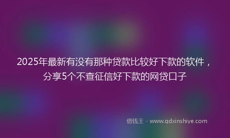 2025年最新有没有那种贷款比较好下款的软件，分享5个不查征信好下款的网贷口子