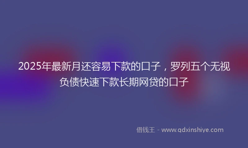 2025年最新月还容易下款的口子，罗列五个无视负债快速下款长期网贷的口子