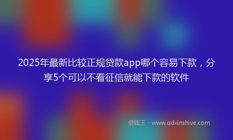 2025年最新比较正规贷款app哪个容易下款，分享5个可以不看征信就能下款的软件