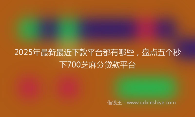 2025年最新最近下款平台都有哪些，盘点五个秒下700芝麻分贷款平台