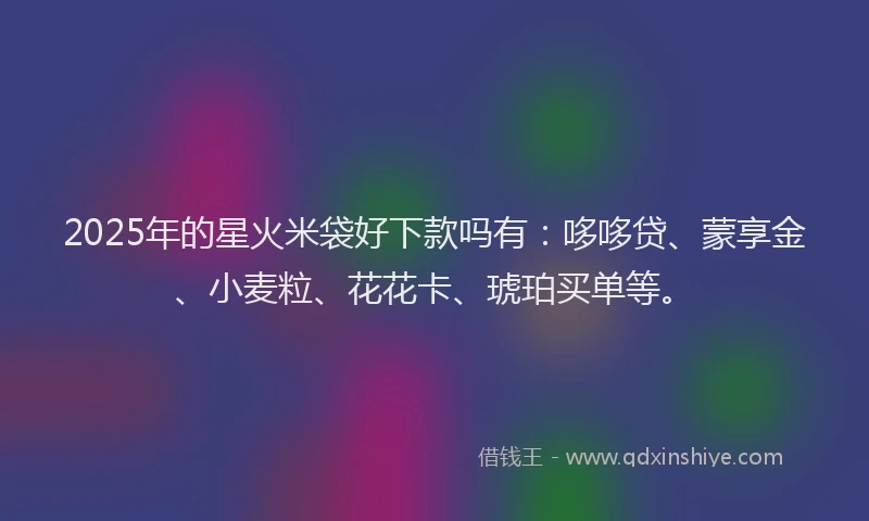 2025年的星火米袋好下款吗有：哆哆贷、蒙享金、小麦粒、花花卡、琥珀买单等。