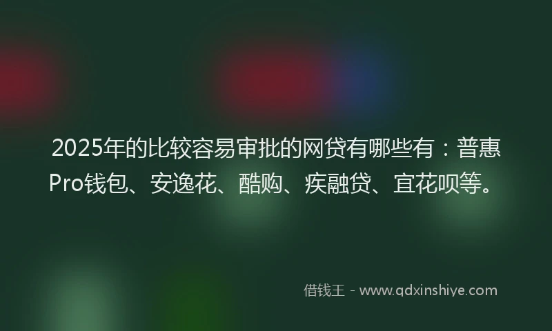 2025年的比较容易审批的网贷有哪些有：普惠Pro钱包、安逸花、酷购、疾融贷、宜花呗等。