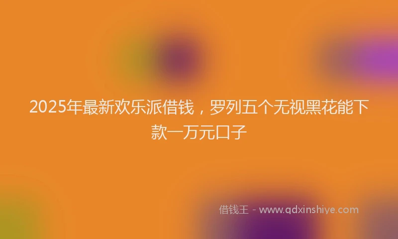 2025年最新欢乐派借钱，罗列五个无视黑花能下款一万元口子
