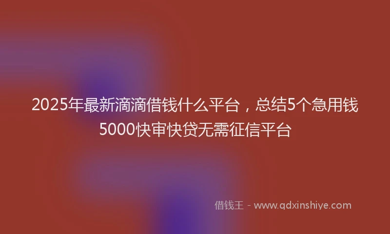 2025年最新滴滴借钱什么平台，总结5个急用钱5000快审快贷无需征信平台
