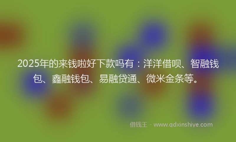 2025年的来钱啦好下款吗有：洋洋借呗、智融钱包、鑫融钱包、易融贷通、微米金条等。