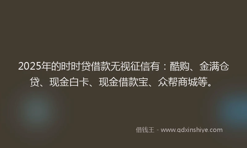 2025年的时时贷借款无视征信有：酷购、金满仓贷、现金白卡、现金借款宝、众帮商城等。