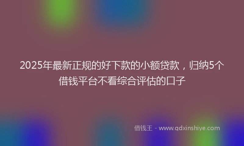 2025年最新正规的好下款的小额贷款，归纳5个借钱平台不看综合评估的口子