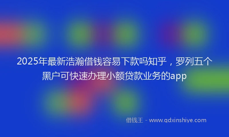 2025年最新浩瀚借钱容易下款吗知乎，罗列五个黑户可快速办理小额贷款业务的app