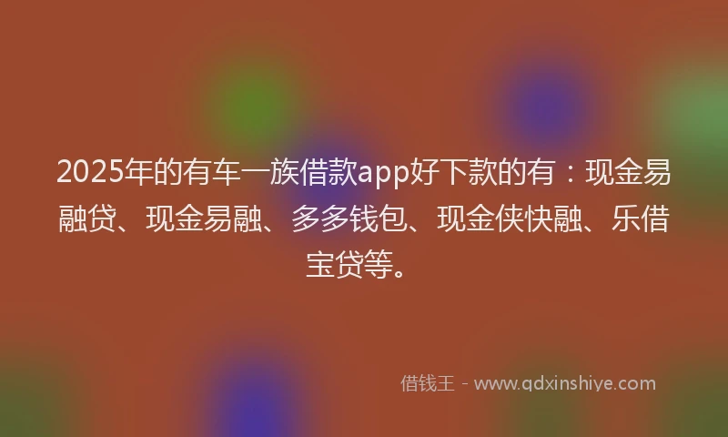 2025年的有车一族借款app好下款的有：现金易融贷、现金易融、多多钱包、现金侠快融、乐借宝贷等。
