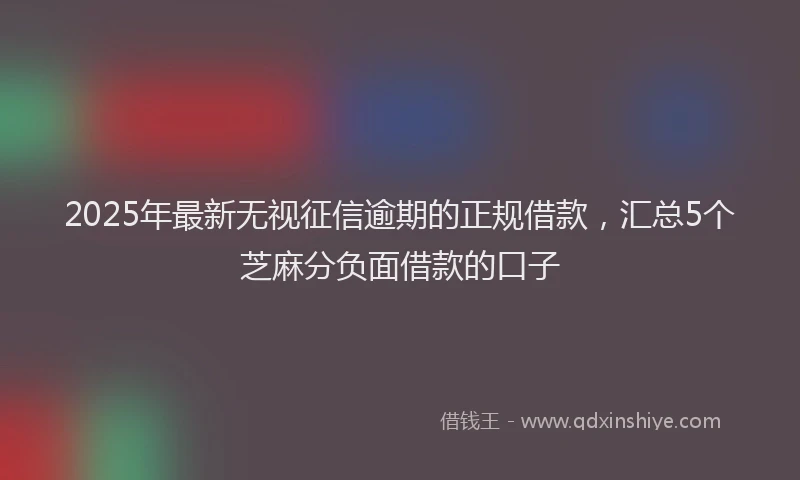 2025年最新无视征信逾期的正规借款，汇总5个芝麻分负面借款的口子