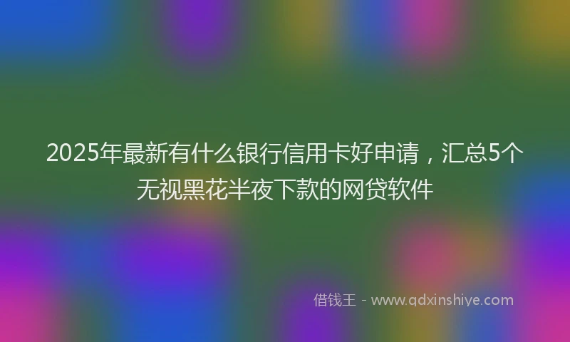 2025年最新有什么银行信用卡好申请，汇总5个无视黑花半夜下款的网贷软件