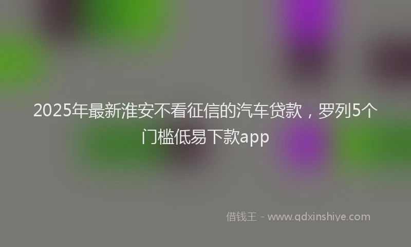 2025年最新淮安不看征信的汽车贷款，罗列5个门槛低易下款app