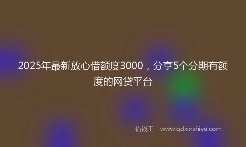 2025年最新放心借额度3000，分享5个分期有额度的网贷平台