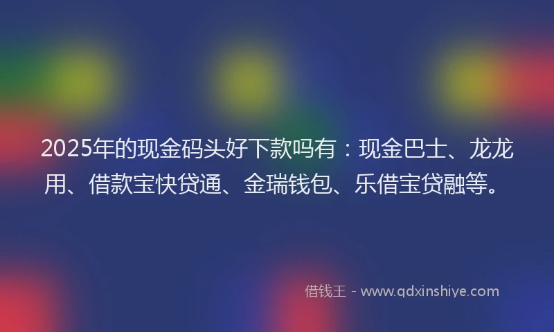 2025年的现金码头好下款吗有：现金巴士、龙龙用、借款宝快贷通、金瑞钱包、乐借宝贷融等。