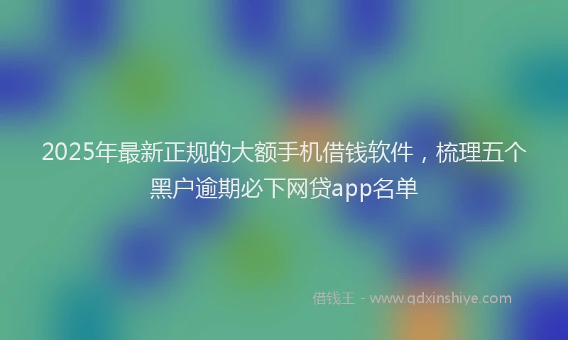 2025年最新正规的大额手机借钱软件，梳理五个黑户逾期必下网贷app名单