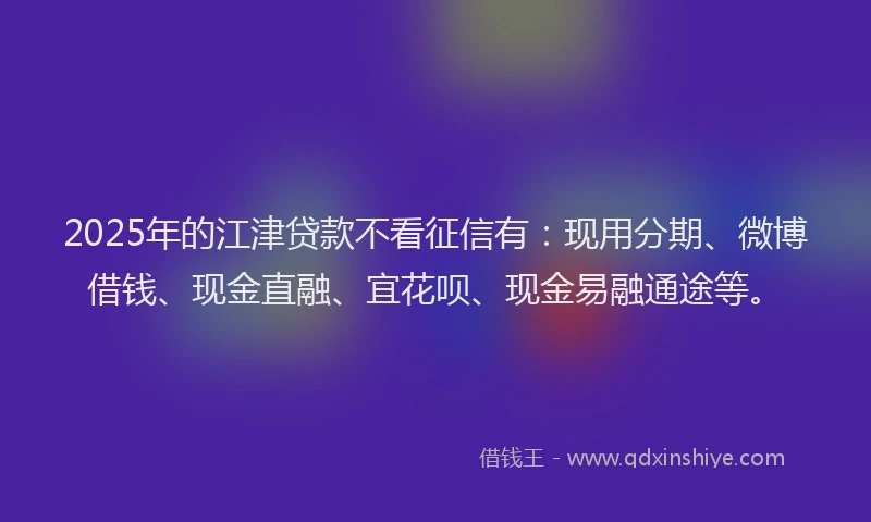 2025年的江津贷款不看征信有：现用分期、微博借钱、现金直融、宜花呗、现金易融通途等。