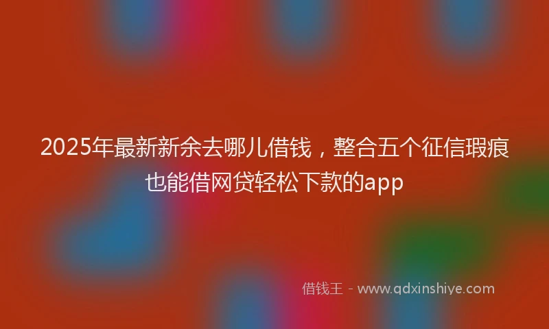 2025年最新新余去哪儿借钱，整合五个征信瑕疵也能借网贷轻松下款的app