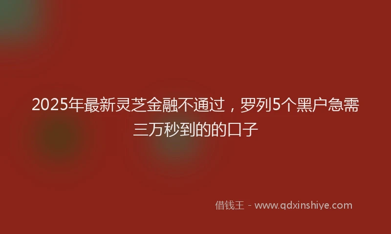 2025年最新灵芝金融不通过，罗列5个黑户急需三万秒到的的口子