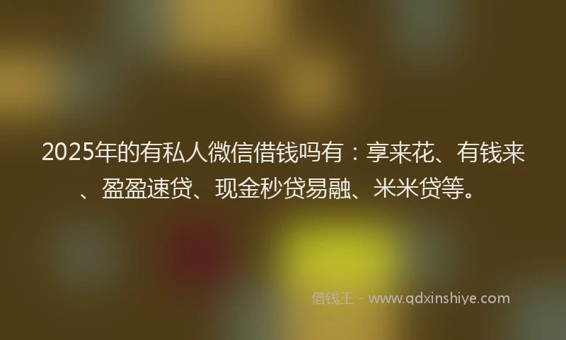2025年的有私人微信借钱吗有：享来花、有钱来、盈盈速贷、现金秒贷易融、米米贷等。