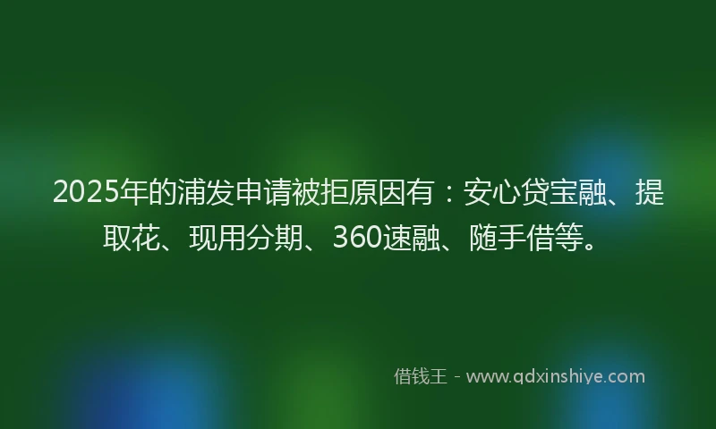 2025年的浦发申请被拒原因有：安心贷宝融、提取花、现用分期、360速融、随手借等。